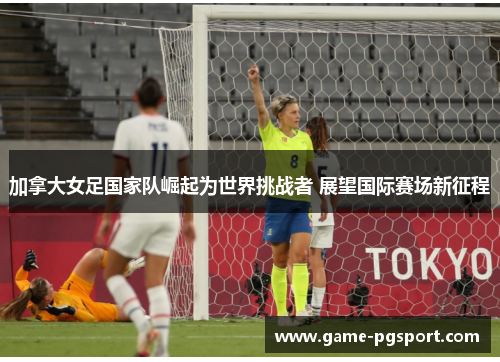 加拿大女足国家队崛起为世界挑战者 展望国际赛场新征程
