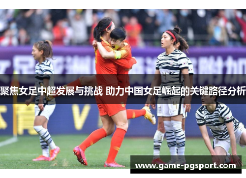 聚焦女足中超发展与挑战 助力中国女足崛起的关键路径分析