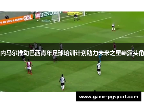 内马尔推动巴西青年足球培训计划助力未来之星崭露头角 内马尔推动巴西青年足球培训计划助力未来之星崭露头角