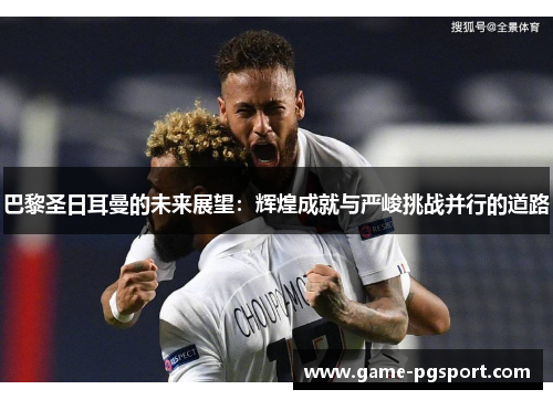 巴黎圣日耳曼的未来展望：辉煌成就与严峻挑战并行的道路