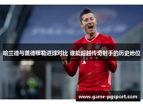 哈兰德与盖德穆勒进球对比 谁能超越传奇射手的历史地位