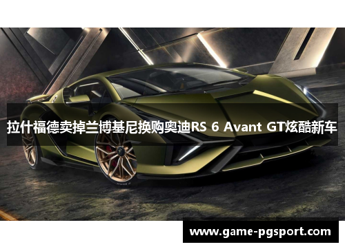 拉什福德卖掉兰博基尼换购奥迪RS 6 Avant GT炫酷新车 拉什福德卖掉兰博基尼换购奥迪RS 6 Avant GT炫酷新车