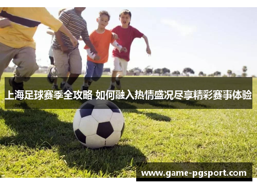 上海足球赛季全攻略 如何融入热情盛况尽享精彩赛事体验 上海足球赛季全攻略 如何融入热情盛况尽享精彩赛事体验
