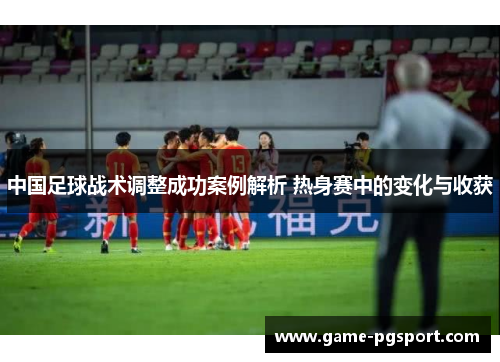 中国足球战术调整成功案例解析 热身赛中的变化与收获 中国足球战术调整成功案例解析 热身赛中的变化与收获