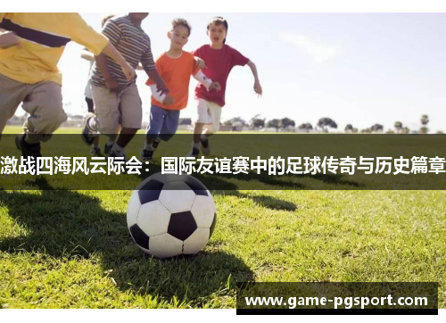 激战四海风云际会：国际友谊赛中的足球传奇与历史篇章