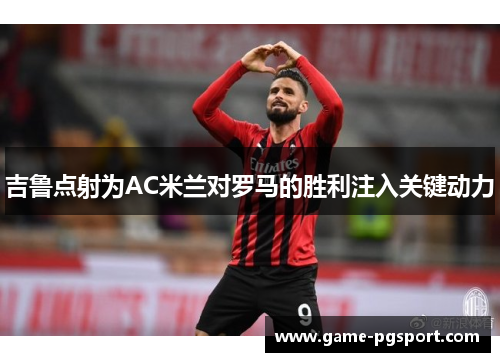 吉鲁点射为AC米兰对罗马的胜利注入关键动力 吉鲁点射为AC米兰对罗马的胜利注入关键动力