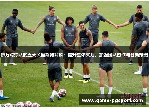 伊万对球队的五大关键期待解读：提升整体实力、加强团队协作与创新策略