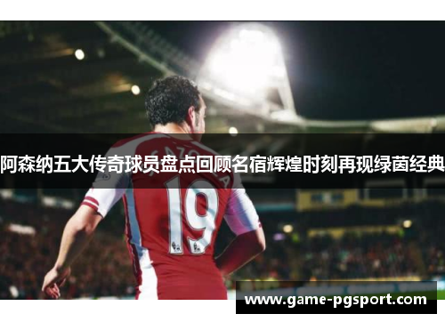 阿森纳五大传奇球员盘点回顾名宿辉煌时刻再现绿茵经典