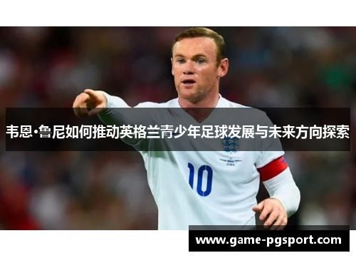 韦恩·鲁尼如何推动英格兰青少年足球发展与未来方向探索 韦恩·鲁尼如何推动英格兰青少年足球发展与未来方向探索